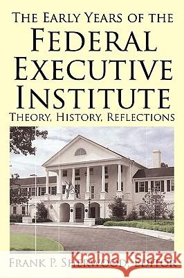 The Early Years of the Federal Executive Institute: Theory, History, Reflections Sherwood, Frank P. 9781450217514 iUniverse.com