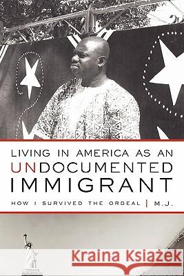 Living in America as an Undocumented Immigrant: How I Survived the Ordeal M. J. 9781450256841 iUniverse.com