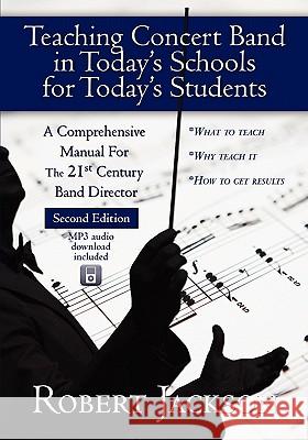Teaching Concert Band in Today's Schools for Today's Students: A Comprehensive Manual for the 21st Century Band Director Robert A. Jackson 9781450544368 Createspace