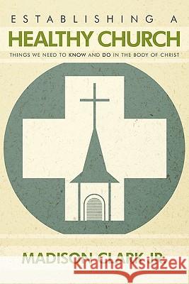 Establishing a Healthy Church: Things We Need to Know and Do in the Body of Christ Clark, Madison, Jr. 9781452010151