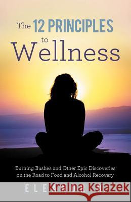 The 12 Principles to Wellness: Burning Bushes and Other Epic Discoveries on the Road to Food and Alcohol Recovery Eleanor R. 9781452554105