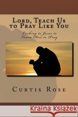 Lord, Teach Us to Pray Like You: Looking to Jesus to Learn How to Pray Curtis Rose 9781452837970