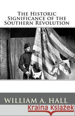 The Historic Significance of the Southern Revolution: A Lecture Delivered by Invitation in Petersburg, VA, March 14th, and April 29th, 1864. And in Ri Hall, William a. 9781453611692