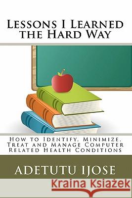 Lessons I Learned the Hard Way: How to Identify, Minimize, Treat and Manage Computer Related Health Conditions Adetutu Ijose 9781453628393 Createspace