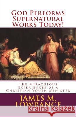 God Performs Supernatural Works Today!: The Miraculous Experiences of a Christian Youth Minister James M. Lowrance 9781453796801 Createspace