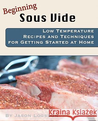Beginning Sous Vide: Low Temperature Recipes and Techniques for Getting Started at Home Jason Logsdon 9781456336974 Createspace