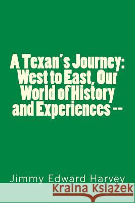 A Texan's Journey: West to East, Our World of History and Experiences --: Four Hundred Years of Journeys, History and Life Experiences of Mr Jimmy Edward Harvey 9781456511838