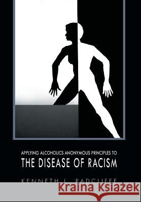 Applying Alcoholics Anonymous Principles to the Disease of Racism Kenneth L. Radcliffe 9781456848491 Xlibris Corporation
