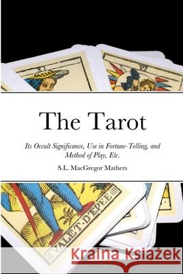 The Tarot: Its Occult Significance, Use in Fortune-Telling, and Method of Play, Etc. S L MacGregor Mathers 9781458356833