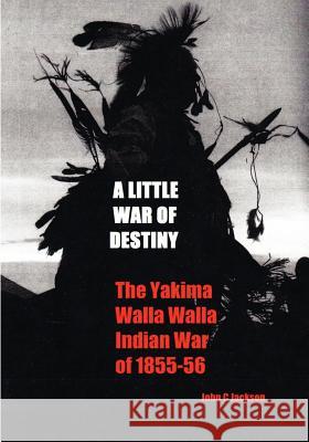 A Little War of Destiny: The Yakima/Walla Walla Indian War of 1855-56 John C. Jackson 9781460923092 Createspace
