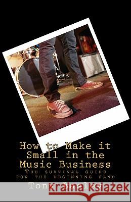 How to Make it Small in the Music Business: The survival guide for the beginning band Basley, Tony 9781460988596 Createspace