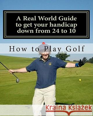 How to play Golf: A Real World user guide to getting your handicap down from 24 to 10...and beyond. Sutton, Tim 9781461187110