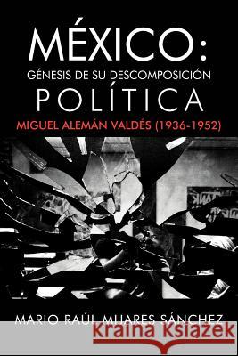 M Xico: G Nesis de Su Descomposici N Pol Tica: Miguel Alem N Vald S (1936-1952) S. Nchez, Mario Ra 9781463338817 Palibrio
