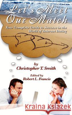 Let's Meet Our Match: Your Complete Guide to Success in the World of Internet Dating Christopher T. Smith Robert L. Francis 9781466338258