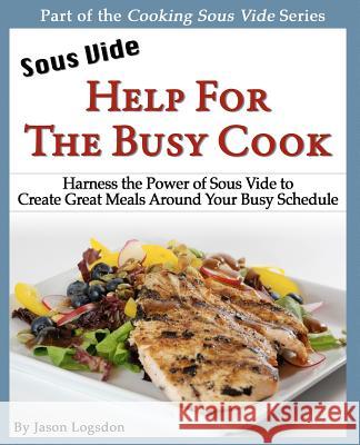 Sous Vide: Help for the Busy Cook: Harness the Power of Sous Vide to Create Great Meals Around Your Busy Schedule Jason Logsdon 9781466381285 Createspace