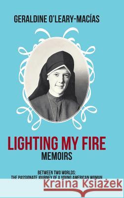 Lighting My Fire: Memoirs Between Two Worlds: The Passionate Journey of a Young American Woman O'Leary-Macias, Geraldine 9781466985971 Trafford Publishing