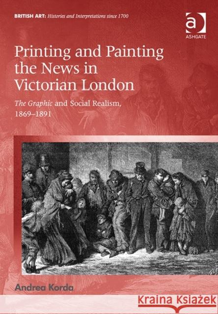 Printing and Painting the News in Victorian London: The Graphic and Social Realism, 1869-1891 Andrea Korda   9781472432988 Ashgate Publishing Limited