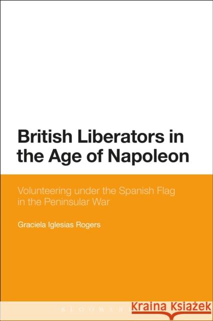 British Liberators in the Age of Napoleon: Volunteering Under the Spanish Flag in the Peninsular War Iglesias Rogers, Graciela 9781472575333 Bloomsbury Academic