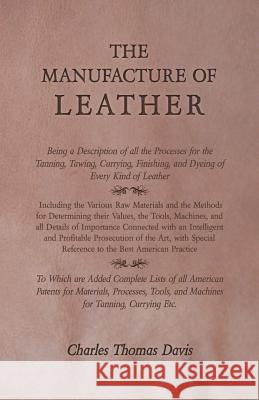 The Manufacture of Leather - Being a Description of All the Processes for the Tanning, Tawing, Currying, Finishing, and Dyeing of Every Kind of Leathe Charles Thomas Davis 9781473330245