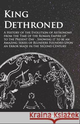 King Dethroned - A History of the Evolution of Astronomy from the Time of the Roman Empire up to the Present Day: Showing it to be an Amazing Series o Hickson, Gerrard 9781473338555
