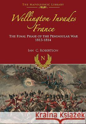 Wellington Invades France: The Final Phase of the Peninsular War 1813-1814 Ian Robertson 9781473883017