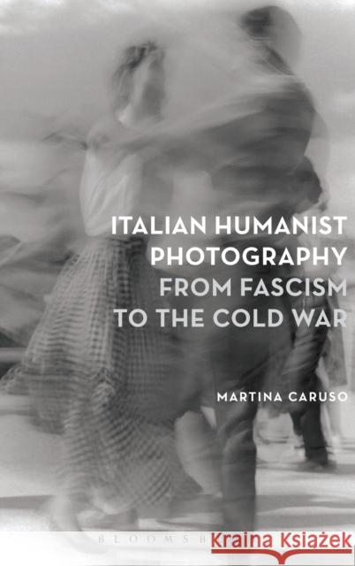 Italian Humanist Photography from Fascism to the Cold War Martina Caruso 9781474246934