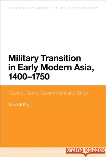 Military Transition in Early Modern Asia, 1400-1750: Cavalry, Guns, Government and Ships Kaushik Roy 9781474264037 Bloomsbury Academic