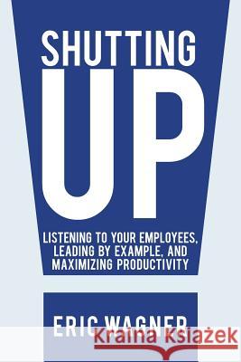 Shutting Up: Listening to Your Employees, Leading by Example, and Maximizing Productivity Wagner, Eric 9781475998566