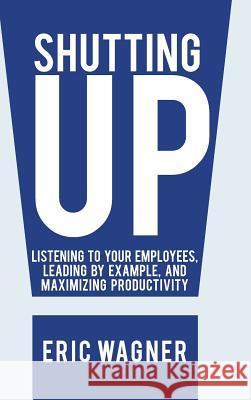 Shutting Up: Listening to Your Employees, Leading by Example, and Maximizing Productivity Wagner, Eric 9781475998580