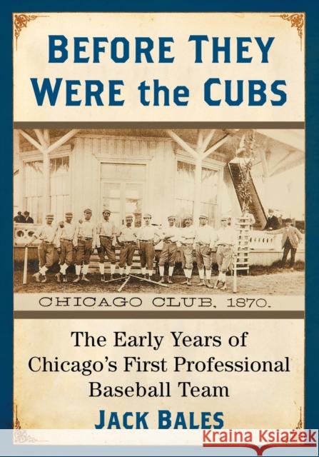 Before They Were the Cubs: The Early Years of Chicago's First Professional Baseball Team Jack Bales 9781476674674