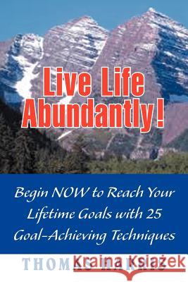 Live Life Abundantly!: Begin Now to Reach Your Lifetime Goals with 25 Goal-Achieving Techniques Harris, Thomas A. 9781477117088