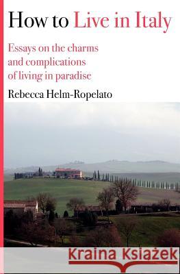 How to Live in Italy: Essays on the charms and complications of living in paradise Helm-Ropelato, Rebecca 9781478100539 Createspace