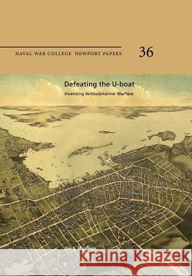 Defeating the U-Boat: Inventing Antisubmarine Warfare: Naval War College Newport Papers 36 Jan S. Breemer Naval War College Press 9781478386438