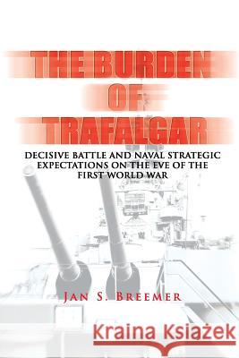 The Burden of Trafalgar: Decisive Battle and Naval Strategic Expectations on the Eve of the First World War: Naval War College Newport Papers 6 Jan S. Breemer Naval War College Press 9781478393085