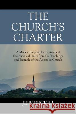 The Church's Charter: A Modest Proposal for Evangelical Ecclesiastical Unity from the Teachings and Example of the Apostolic Church Jeff Becker 9781478768067