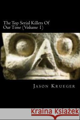 The Top Serial Killers Of Our Time (Volume 1): True Crime Committed By The World's Most Notorious Serial Killers Krueger, Jason 9781479136599 Createspace