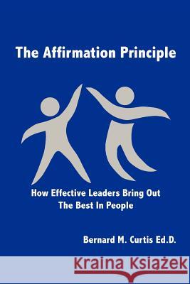 The Affirmation Principle: How Effective Leaders Bring Out the Best in People Curtis Ed D., Bernard M. 9781479707911