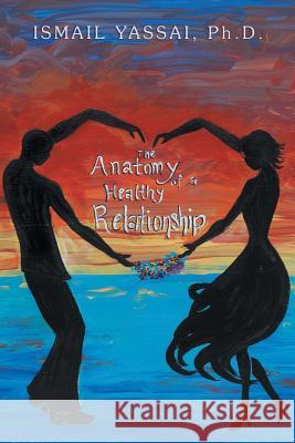 The Anatomy of a Healthy Relationship Dr Ismail Yassai 9781479777143 Xlibris Corporation