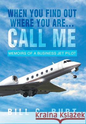 When You Find Out Where You Are...Call Me: Memoirs of a Business Jet Pilot Burt, Bill C. 9781479779697