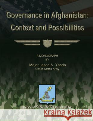 Governance in Afghanistan: Context and Possiblities Us Army Major Jason a. Yanda School of Advanced Military Studies 9781480009912 Createspace