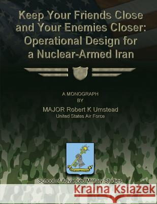 Keep Your Friends Close and Your Enemies Closer: Operational Design for a Nuclear-Armed Iran Us Air Force Major Robert K. Umstead School of Advanced Military Studies 9781480010260 Createspace