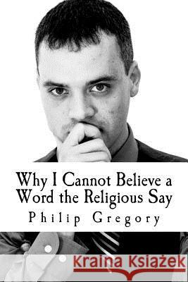 Why I Cannot Believe a Word the Religious Say Philip Gregory 9781480280861 Createspace