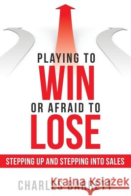 Playing to Win or Afraid to Lose: Stepping up and Stepping into Sales Charles Barrett 9781480882386
