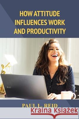 How Attitude Influences Work and Productivity Paul L. Reid 9781480986039