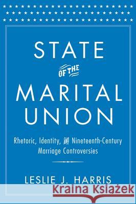 State of the Marital Union: Rhetoric, Identity, and Nineteenth-Century Marriage Controversies Leslie J. Harris 9781481300513