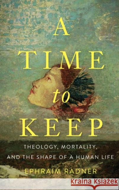 A Time to Keep: Theology, Mortality, and the Shape of a Human Life Ephraim Radner 9781481309462