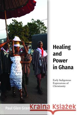 Healing and Power in Ghana: Early Indigenous Expressions of Christianity Paul Glen Grant 9781481312677