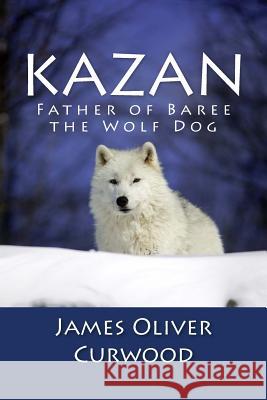 Kazan: Father of Baree the Wolf Dog James Oliver Curwood 9781481911757 Createspace
