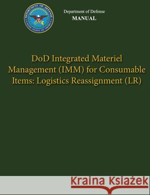 Department of Defense Manual - DoD Integrated Materiel Management (IMM) for Consumable Items: Logistics Reassignment (LR) Defense, Department Of 9781482015782