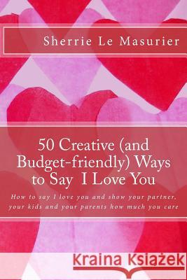 50 Creative (and Budget-friendly) Ways to Say I Love You: How to say I love you and show your partner, your kids, and your parents how much you care Le Masurier, Sherrie 9781482347494